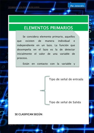 introducción a los elementos de controL
Página 10
De interés
ELEMENTOS PRIMARIOS
SE CLASIFICAN SEGÚN:
Se considera elemento primario, aquellos
que existen de manera individual e
independiente en un lazo. La función que
desempeña en el lazo es la de detectar
inicialmente el valor de una variable de
proceso.
Están en contacto con la variable y
utilizan o absorben energía del medio
controlado para dar al sistema de medición
una indicación en respuesta a la variación de
la variable controlada. El efecto producido por
el elemento primario puede ser un cambio de
presión, fuerza, posición, medida eléctrica,
etc.
Tipo de señal de entrada
Tipo de señal de Salida
 