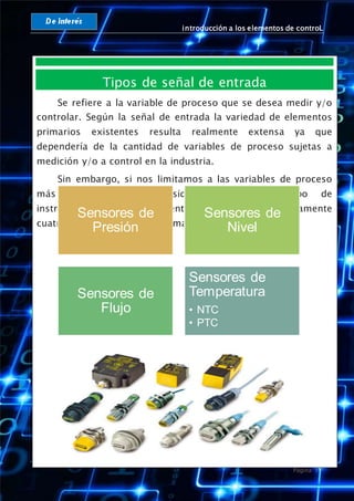 introducción a los elementos de controL
Página 11
Tipos de señal de entrada
Se refiere a la variable de proceso que se desea medir y/o
controlar. Según la señal de entrada la variedad de elementos
primarios existentes resulta realmente extensa ya que
dependería de la cantidad de variables de proceso sujetas a
medición y/o a control en la industria.
Sin embargo, si nos limitamos a las variables de proceso
más frecuentemente consideradas en el campo de
instrumentación industrial, entonces tendríamos básicamente
cuatro tipos de elementos primarios:
Sensores de
Presión
Sensores de
Nivel
Sensores de
Flujo
Sensores de
Temperatura
• NTC
• PTC
 
