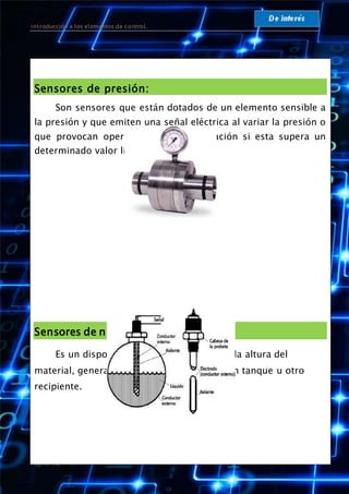 introducción a los elementos de controL
Página 12
Sensores de presión:
Son sensores que están dotados de un elemento sensible a
la presión y que emiten una señal eléctrica al variar la presión o
que provocan operaciones de conmutación si esta supera un
determinado valor límite.
Sensores de nivel:
Es un dispositivo electrónico que mide la altura del
material, generalmente líquido, dentro de un tanque u otro
recipiente.
 