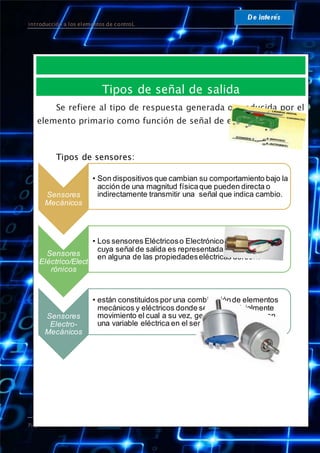 introducción a los elementos de controL
Página 14
Tipos de señal de salida
Se refiere al tipo de respuesta generada o producida por el
elemento primario como función de señal de entrada.
Tipos de sensores:
Sensores
Mecánicos
• Son dispositivos que cambian su comportamiento bajo la
acción de una magnitud físicaque pueden directa o
indirectamente transmitir una señal que indica cambio.
Sensores
Eléctrico/Elect
rónicos
• Los sensores Eléctricoso Electrónicos sonaquellos
cuya señal de salida es representadapor una variación
en alguna de las propiedadeseléctricas delsensor.
Sensores
Electro-
Mecánicos
• están constituidos por una combinaciónde elementos
mecánicos y eléctricos donde se genera inicialmente
movimiento el cual a su vez, genera algún cambio en
una variable eléctrica en el sensor.
 