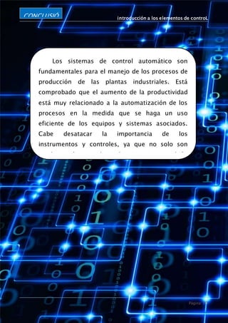 introducción a los elementos de controL
Página 15
CONCLUSIÓ
N
Los sistemas de control automático son
fundamentales para el manejo de los procesos de
producción de las plantas industriales. Está
comprobado que el aumento de la productividad
está muy relacionado a la automatización de los
procesos en la medida que se haga un uso
eficiente de los equipos y sistemas asociados.
Cabe desatacar la importancia de los
instrumentos y controles, ya que no solo son
usados en las grandes industrias, si no también
son usados en la vida diaria, en nuestras casas y
lugares donde concurrimos, los hay de diferentes
materiales, formas y tamaños, y su finalidad es
ejecutar una mayor cantidad del producto a
menor tiempo en menos costo.
 