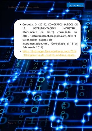 introducción a los elementos de controL
Página 16
REFERENCIA
S
 Córdoba, D. (2011). CONCEPTOS BASICOS DE
LA INSTRUMENTACION INDUSTRIAL.
[Documento en Línea] consultado en:
http://instrumentcont.blogspot.com/2011/1
0/conceptos-basicos-de-
instrumentacion.html. (Consultado el 15 de
Febrero de 2014).
 https://hellsingge.files.wordpress.com/2014
/10/ingenieria-de-control-moderna-ogata-
5ed.pdf
 Sistema de control abierto. Sistema de
control cerrado. Consultado desde:
https://hellsingge.files.wordpress.com/2014
/10/ingenieria-de-control-moderna-ogata-
5ed.pdf

 