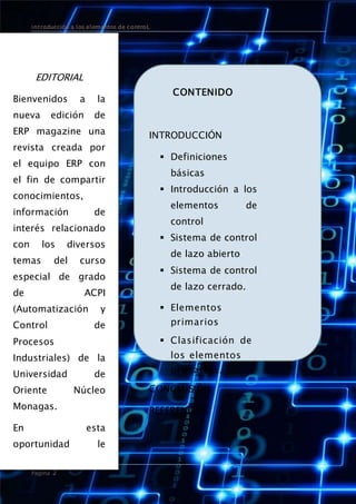 introducción a los elementos de controL
Página 2
EDITORIAL
Bienvenidos a la
nueva edición de
ERP magazine una
revista creada por
el equipo ERP con
el fin de compartir
conocimientos,
información de
interés relacionado
con los diversos
temas del curso
especial de grado
de ACPI
(Automatización y
Control de
Procesos
Industriales) de la
Universidad de
Oriente Núcleo
Monagas.
En esta
oportunidad le
presentamos
CONTENIDO
INTRODUCCIÓN
 Definiciones
básicas
 Introducción a los
elementos de
control
 Sistema de control
de lazo abierto
 Sistema de control
de lazo cerrado.
 Elementos
primarios
 Clasificación de
los elementos
primarios.
CONCLUSIÓN
REFERENCIAS
 