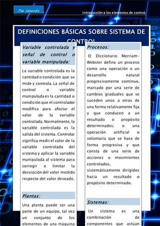 introducción a los elementos de controL
Página 5
DEFINICIONES BÁSICAS SOBRE SISTEMA DE
CONTROL
De interés
Variable controlada y
señal de control o
variable manipulada:
La variable controlada es la
cantidad o condición que se
mide y controla. La señal de
control o variable
manipulada es la cantidad o
condición que el controlador
modifica para afectar el
valor de la variable
controlada. Normalmente, la
variable controlada es la
salida del sistema. Controlar
significa medir el valor de la
variable controlada del
sistema y aplicar la variable
manipulada al sistema para
corregir o limitar la
desviación del valor medido
respecto del valor deseado.
Plantas:
Una planta puede ser una
parte de un equipo, tal vez
un conjunto de los
elementos de una máquina
Procesos:
El Diccionario Merriam-
Webster define un proceso
como una operación o un
desarrollo natural
progresivamente continuo,
marcado por una serie de
cambios graduales que se
suceden unos a otros de
una forma relativamente fija
y que conducen a un
resultado o propósito
determinados; o una
operación artificial o
voluntaria que se hace de
forma progresiva y que
consta de una serie de
acciones o movimientos
controlados,
sistemáticamente dirigidos
hacia un resultado o
propósito determinado.
Sistemas:
Un sistema es una
combinación de
componentes que actúan
 