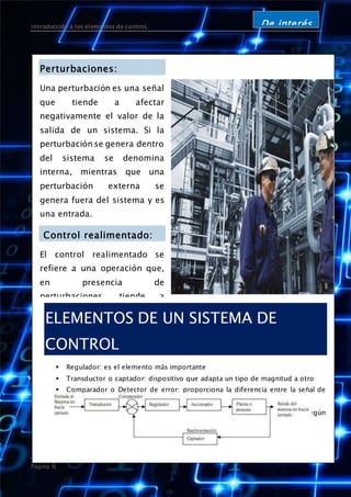 introducción a los elementos de controL
Página 6
De interés
Perturbaciones:
Una perturbación es una señal
que tiende a afectar
negativamente el valor de la
salida de un sistema. Si la
perturbación se genera dentro
del sistema se denomina
interna, mientras que una
perturbación externa se
genera fuera del sistema y es
una entrada.
Control realimentado:
El control realimentado se
refiere a una operación que,
en presencia de
perturbaciones, tiende a
reducir la diferencia entre la
salida de un sistema y alguna
entrada de referencia, y lo
realiza tomando en cuenta
esta diferencia. Aquí sólo se
especifican con este término
las perturbaciones
impredecibles, ya que las
perturbaciones predecibles o
conocidas siempre pueden
compensarse dentro del
sistema.
ELEMENTOS DE UN SISTEMA DE
CONTROL
 Regulador: es el elemento más importante
 Transductor o captador: dispositivo que adapta un tipo de magnitud a otro
 Comparador o Detector de error: proporciona la diferencia entre la señal de
salida deseada y la obtenida realmente.
 Accionador o actuador: es el elemento final que actúa sobre el proceso según
la señal de mando que reciba del regulador.
 
