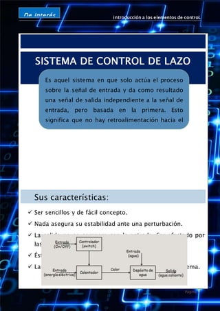 introducción a los elementos de controL
Página 7
De interés
SISTEMA DE CONTROL DE LAZO
ABIERTO
Sus características:
 Ser sencillos y de fácil concepto.
 Nada asegura su estabilidad ante una perturbación.
 La salida no se compara con la entrada. Ser afectado por
las perturbaciones.
 Éstas pueden ser tangibles o intangibles.
 La precisión depende de la previa calibración del sistema.
Un ejemplo de este tipo de sistemas de control puede ser
calentador de agua que usamos a diario en nuestras casas.
Es aquel sistema en que solo actúa el proceso
sobre la señal de entrada y da como resultado
una señal de salida independiente a la señal de
entrada, pero basada en la primera. Esto
significa que no hay retroalimentación hacia el
controlador para que éste pueda ajustar la
acción de control. Es decir, la señal de salida no
se convierte en señal de entrada para el
controlador.
 