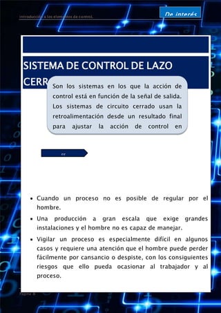 introducción a los elementos de controL
Página 8
De interés
SISTEMA DE CONTROL DE LAZO
CERRADO
 Cuando un proceso no es posible de regular por el
hombre.
 Una producción a gran escala que exige grandes
instalaciones y el hombre no es capaz de manejar.
 Vigilar un proceso es especialmente difícil en algunos
casos y requiere una atención que el hombre puede perder
fácilmente por cansancio o despiste, con los consiguientes
riesgos que ello pueda ocasionar al trabajador y al
proceso.
Sus características:
Son los sistemas en los que la acción de
control está en función de la señal de salida.
Los sistemas de circuito cerrado usan la
retroalimentación desde un resultado final
para ajustar la acción de control en
consecuencia. El control en lazo cerrado es
imprescindible cuando se da alguna de las
siguientes circunstancias:ES
INPRESCINDIBLE
Es imprescindible:
 