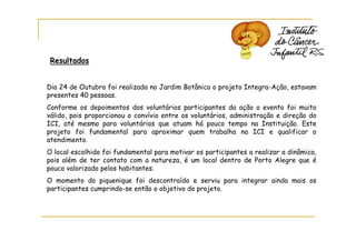 Resultados


Dia 24 de Outubro foi realizado no Jardim Botânico o projeto Integra-Ação, estavam
presentes 40 pessoas.
Conforme os depoimentos dos voluntários participantes da ação o evento foi muito
válido, pois proporcionou o convívio entre os voluntários, administração e direção do
ICI, até mesmo para voluntários que atuam há pouco tempo na Instituição. Este
projeto foi fundamental para aproximar quem trabalha na ICI e qualificar o
atendimento.
O local escolhido foi fundamental para motivar os participantes a realizar a dinâmica,
pois além de ter contato com a natureza, é um local dentro de Porto Alegre que é
pouco valorizado pelos habitantes.
O momento do piquenique foi descontraído e serviu para integrar ainda mais os
participantes cumprindo-se então o objetivo do projeto.
 