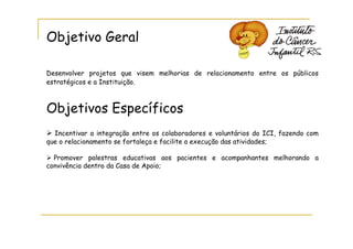Objetivo Geral

Desenvolver projetos que visem melhorias de relacionamento entre os públicos
estratégicos e a Instituição.



Objetivos Específicos
  Incentivar a integração entre os colaboradores e voluntários do ICI, fazendo com
que o relacionamento se fortaleça e facilite a execução das atividades;

  Promover palestras educativas aos pacientes e acompanhantes melhorando a
convivência dentro da Casa de Apoio;
 