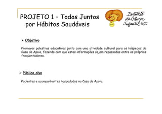 PROJETO 1 – Todos Juntos
  por Hábitos Saudáveis

  Objetivo

Promover palestras educativas junto com uma atividade cultural para os hóspedes da
Casa de Apoio, fazendo com que estas informações sejam repassadas entre os próprios
freqüentadores.




 Público alvo

Pacientes e acompanhantes hospedados na Casa de Apoio.
 