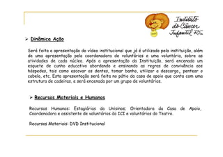 Dinâmica Ação

Será feita a apresentação do vídeo institucional que já é utilizado pela instituição, além
de uma apresentação pela coordenadora de voluntários e uma voluntária, sobre as
atividades de cada núcleo. Após a apresentação da Instituição, será encenado um
esquete de cunho educativo abordando e ensinando as regras de convivência aos
hóspedes, tais como escovar os dentes, tomar banho, utilizar a descarga¸ pentear o
cabelo, etc. Esta apresentação será feita no pátio da casa de apoio que conta com uma
estrutura de cadeiras, e será encenada por um grupo de voluntários.


   Recursos Materiais e Humanos

Recursos Humanos: Estagiárias da Unisinos; Orientadora da Casa de Apoio,
Coordenadora e assistente de voluntários do ICI e voluntários do Teatro.

Recursos Materiais: DVD Institucional
 