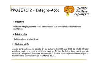 PROJETO 2 – Integra-Ação

   Objetivo

Promover integração entre todos os núcleos do ICI envolvendo colaboradores e
voluntários.

   Público alvo

 Colaboradores e voluntários.

  Dinâmica Ação

A ação será realizada no sábado, 24 de outubro de 2009, das 8h30 às 12h30. O local
escolhido onde ocorrerá a atividade será o Jardim Botânico. Para participar da
atividade cada pessoa deverá se inscrever de 5 à 20 de outubro pessoalmente ou por e-
mail enviado à coordenadora de voluntários do ICI.
 