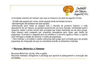 A atividade consiste em realizar uma caça ao tesouro e se dará da seguinte forma:
- Divisão das equipes por cores, estas equipes serão sorteadas na hora;
-Apresentação das pessoas nas suas equipes;
-Distribuição para todas as equipes com a charada do primeiro tesouro, a cada
descoberta de um tesouro as equipes encontraram um nova charada, totalizando quatro
tesouros, sendo a ultima tarefa uma atividade que todos realizarão em um único grupo.
Cada tesouro será composto por utensílios necessários para fazer uma toalha de
piquenique. O primeiro o segundo será os retalhos e o terceiro agulha e linha e o quarto
será entregue a missão de costurar a toalha de piquenique.
- Para finalizar a atividade a toalha costurada pelo grupo será utilizada para um grande
piquenique de integração em que os convidados levarão os alimentos e bebidas.



  Recursos Materiais e Humanos

Recursos Materiais: tecido, linha e agulha.
Recursos Humanos: Estagiárias e psicóloga que apoiará no planejamento e execução das
atividades.
 