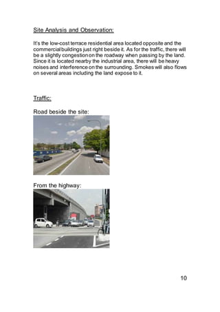 Site Analysis and Observation:
It’s the low-cost terrace residential area located opposite and the
commercialbuildings just right beside it. As for the traffic, there will
be a slightly congestionon the roadway when passing by the land.
Since it is located nearby the industrial area, there will be heavy
noises and interference on the surrounding. Smokes will also flows
on several areas including the land expose to it.
Traffic:
Road beside the site:
From the highway:
10
 