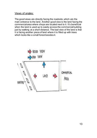 Views of angles:
The good views are directly facing the roadside,which are the
main entrance to the land. Another good view is the land facing the
commercialarea where shops are located next to it. It’s beneficial
when the land is used up to easily access the commercialbuilding
just by walking at a short distance. The bad view of the land is that
it is facing another piece of land where it is filled up with trees
which looks like a small forestbesides it.
13
 