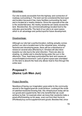 Advantage:
Our site is easily accessible from the highway and connection of
roadway surrounding it. The land can be considered the best spot
and location because it has many facilities surrounding the land
and is located at a nearby distance. Since the opposite of the site
is the residential area, the nearby residents can easily access the
land. Besidesthat, the commercialbuildings located next to the
side also give benefits.The land of our site is an open space,
which is an advantage and perfectspotfor future development.
Disadvantage:
Although our site had a perfectlocation, nothing actually comes
perfect, our site is located near to the industrial area, including
factories and developing areas, there will be a disturbance of
noises on several area affected by it. Smokes will also blow
towards our site due to the wind direction. There are also no
shading, no shelter and is directly facing under the sun in the
afternoon. Thus, heat keep surrounded the land and causes an
uncomfortable environment. Lack of green space was orientated
on the land to absorb the heat only allows heat to flow through the
entire land.
Proposal 1
(Name: Loh Wen Jun)
Project Benefits:
Needless of having our imagination goes wider to the community
around is the biggestgoal we could achieve. Looking at the smile
of satisfied residents knowing that, this infrastructure today will be
our goods and supplements.Not only benefits that we could
achieve by that, for example when we know that residents make a
great efforttraveling so far away, even out from their home to
effortlesslybuy some supplement and goods.Besides that, since
15
 