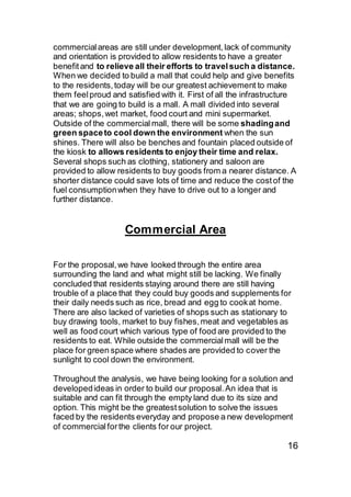 commercialareas are still under development,lack of community
and orientation is provided to allow residents to have a greater
benefitand to relieve all their efforts to travelsuch a distance.
When we decided to build a mall that could help and give benefits
to the residents,today will be our greatest achievement to make
them feelproud and satisfied with it. First of all the infrastructure
that we are going to build is a mall. A mall divided into several
areas; shops,wet market, food court and mini supermarket.
Outside of the commercial mall, there will be some shadingand
green spaceto cool down the environment when the sun
shines. There will also be benches and fountain placed outside of
the kiosk to allows residents to enjoy their time and relax.
Several shops such as clothing, stationery and saloon are
provided to allow residents to buy goods from a nearer distance. A
shorter distance could save lots of time and reduce the costof the
fuel consumptionwhen they have to drive out to a longer and
further distance.
Commercial Area
For the proposal,we have looked through the entire area
surrounding the land and what might still be lacking. We finally
concluded that residents staying around there are still having
trouble of a place that they could buy goods and supplements for
their daily needs such as rice, bread and egg to cookat home.
There are also lacked of varieties of shops such as stationary to
buy drawing tools, market to buy fishes,meat and vegetables as
well as food court which various type of food are provided to the
residents to eat. While outside the commercialmall will be the
place for green space where shades are provided to cover the
sunlight to cool down the environment.
Throughout the analysis, we have being looking for a solution and
developedideas in order to build our proposal.An idea that is
suitable and can fit through the empty land due to its size and
option. This might be the greatestsolution to solve the issues
faced by the residents everyday and propose a new development
of commercialforthe clients for our project.
16
 