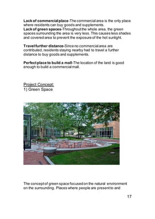 Lack of commercialplace-The commercialarea is the only place
where residents can buy goods and supplements.
Lack of green spaces-Throughoutthe whole area, the green
spaces surrounding the area is very less. This causes less shades
and covered area to prevent the exposure of the hot sunlight.
Travelfurther distance-Sinceno commercialarea are
contributed, residents staying nearby had to travel a further
distance to buy goods and supplements.
Perfectplace to build a mall-The location of the land is good
enough to build a commercialmall.
Project Concept:
1) Green Space
The conceptof green space focusedon the natural environment
on the surrounding. Places where people are presentto and
17
 