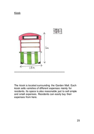 Kiosk
The kiosk is located surrounding the Garden Mall. Each
kiosk sells varieties of different expenses mainly for
residents. Its space is also reasonable just to sell simple
and small expenses. Residents can easily buy their
expenses from here.
25
 