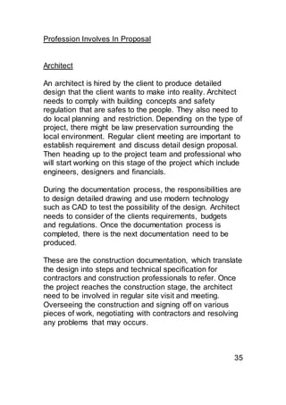 Profession Involves In Proposal
Architect
An architect is hired by the client to produce detailed
design that the client wants to make into reality. Architect
needs to comply with building concepts and safety
regulation that are safes to the people. They also need to
do local planning and restriction. Depending on the type of
project, there might be law preservation surrounding the
local environment. Regular client meeting are important to
establish requirement and discuss detail design proposal.
Then heading up to the project team and professional who
will start working on this stage of the project which include
engineers, designers and financials.
During the documentation process, the responsibilities are
to design detailed drawing and use modern technology
such as CAD to test the possibility of the design. Architect
needs to consider of the clients requirements, budgets
and regulations. Once the documentation process is
completed, there is the next documentation need to be
produced.
These are the construction documentation, which translate
the design into steps and technical specification for
contractors and construction professionals to refer. Once
the project reaches the construction stage, the architect
need to be involved in regular site visit and meeting.
Overseeing the construction and signing off on various
pieces of work, negotiating with contractors and resolving
any problems that may occurs.
35
 
