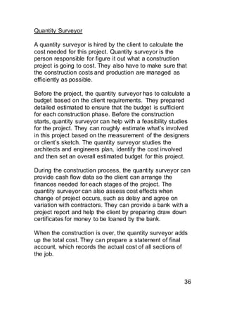 Quantity Surveyor
A quantity surveyor is hired by the client to calculate the
cost needed for this project. Quantity surveyor is the
person responsible for figure it out what a construction
project is going to cost. They also have to make sure that
the construction costs and production are managed as
efficiently as possible.
Before the project, the quantity surveyor has to calculate a
budget based on the client requirements. They prepared
detailed estimated to ensure that the budget is sufficient
for each construction phase. Before the construction
starts, quantity surveyor can help with a feasibility studies
for the project. They can roughly estimate what’s involved
in this project based on the measurement of the designers
or client’s sketch. The quantity surveyor studies the
architects and engineers plan, identify the cost involved
and then set an overall estimated budget for this project.
During the construction process, the quantity surveyor can
provide cash flow data so the client can arrange the
finances needed for each stages of the project. The
quantity surveyor can also assess cost effects when
change of project occurs, such as delay and agree on
variation with contractors. They can provide a bank with a
project report and help the client by preparing draw down
certificates for money to be loaned by the bank.
When the construction is over, the quantity surveyor adds
up the total cost. They can prepare a statement of final
account, which records the actual cost of all sections of
the job.
36
 