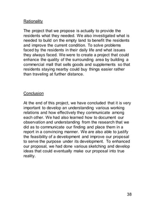 Rationality
The project that we propose is actually to provide the
residents what they needed. We also investigated what is
needed to build on the empty land to benefit the residents
and improve the current condition. To solve problems
faced by the residents in their daily life and what issues
they always faced. We were to create a project that could
enhance the quality of the surrounding area by building a
commercial mall that sells goods and supplements so that
residents staying nearby could buy things easier rather
than traveling at further distance.
Conclusion
At the end of this project, we have concluded that it is very
important to develop an understanding various working
relations and how effectively they communicate among
each other. We had also learned how to document our
observation and understanding from the research that we
did as to communicate our finding and place them in a
report in a convincing manner. We are also able to justify
the feasibility of a development and improve our proposal
to serve the purpose under its development. To enhanced
our proposal, we had done various sketching and develop
ideas that could eventually make our proposal into true
reality.
38
 