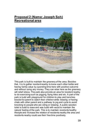 Proposal 2 (Name: Joseph Soh)
Recreational area
This park is built to maintain the greenery of the area. Besides
that, it is to gather residentnearby to know each other betterand
having family value by spending time here with positive outcome
and without using any money. They can relax here as the greenery
will relief stress.This park also provide an area for resident nearby
to do exercising such as jogging,flying kites and etc. A part of the
park is build with playground for children to play and benches
beside forparent to watch their children while relaxing or having
chats with other parent and a pathway to jog and cycle to avoid
knocking to people who are siting or relaxing. A public wooden
toilet is build to ease and was build with wood to maintain the
natural feeling of the park. This is to maintain residents healthy
lifestyle and increase the relation of residents nearby the area and
residents nearby could use their free time positively.
39
 