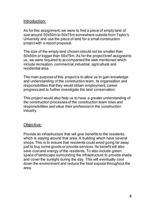 Introduction:
As for this assignment, we were to find a piece of empty land of
size around 50x50m to 50x75m somewhere outside from Taylor’s
University and use the piece of land for a small construction
projectwith a report proposal.
The size of the empty land chosen should not be smaller than
50x50m or bigger than 50x75m.As for the projectbrief assigned to
us, we were required to accompanied the task mentioned which
include recreation, commercial,industrial, agricultural and
residential area.
The main purpose of this projectis to allow us to gain knowledge
and understanding of the construction team, its organization and
responsibilities that they would obtain employment,career
progress and to further investigate the land conservation.
This project would also help us to have a greater understanding of
the construction processesof the construction team roles and
responsibilities and value their professionin the construction
industry.
Objective:
Provide an infrastructure that will give benefits to the residents
which is staying around that area. A building which have several
shops.This is to ensure that residents could avoid going far away
just to buy some goods or provide services.Its benefit will also
save costand energy of the residents. To also include green
space of landscape surrounding the infrastructure to provide shade
and cover the sunlight during the day. This will eventually cool
down the environment and reduce the heat expose throughout the
area.
4
 