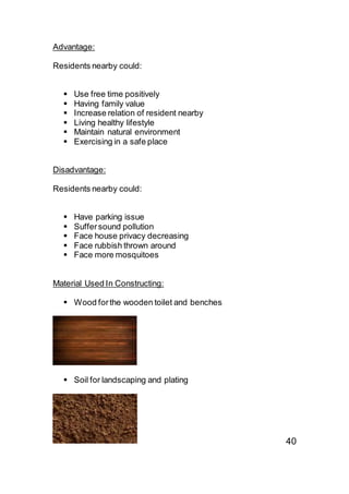 Advantage:
Residents nearby could:
 Use free time positively
 Having family value
 Increase relation of resident nearby
 Living healthy lifestyle
 Maintain natural environment
 Exercising in a safe place
Disadvantage:
Residents nearby could:
 Have parking issue
 Suffersound pollution
 Face house privacy decreasing
 Face rubbish thrown around
 Face more mosquitoes
Material Used In Constructing:
 Wood forthe wooden toilet and benches
 Soil for landscaping and plating
40
 