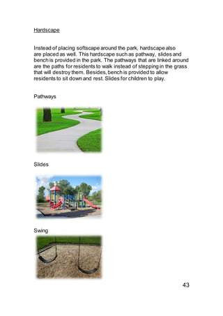 Hardscape
Instead of placing softscape around the park, hardscape also
are placed as well. This hardscape such as pathway, slides and
bench is provided in the park. The pathways that are linked around
are the paths for residents to walk instead of stepping in the grass
that will destroy them. Besides,bench is provided to allow
residents to sit down and rest. Slides for children to play.
Pathways
Slides
Swing
43
 