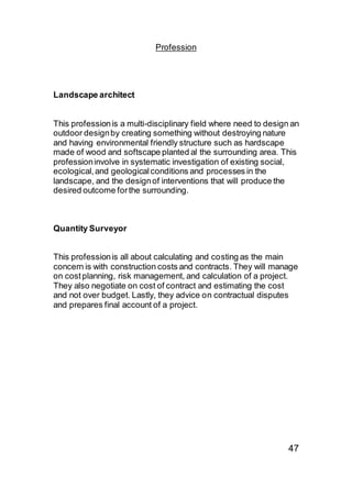 Profession
Landscape architect
This professionis a multi-disciplinary field where need to design an
outdoor designby creating something without destroying nature
and having environmental friendly structure such as hardscape
made of wood and softscape planted al the surrounding area. This
professioninvolve in systematic investigation of existing social,
ecological,and geologicalconditions and processes in the
landscape, and the designof interventions that will produce the
desired outcome forthe surrounding.
Quantity Surveyor
This professionis all about calculating and costing as the main
concern is with construction costs and contracts. They will manage
on costplanning, risk management, and calculation of a project.
They also negotiate on cost of contract and estimating the cost
and not over budget. Lastly, they advice on contractual disputes
and prepares final account of a project.
47
 