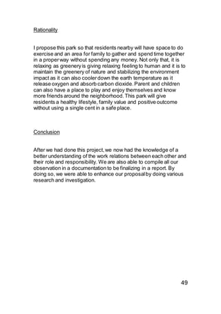 Rationality
I propose this park so that residents nearby will have space to do
exercise and an area for family to gather and spend time together
in a properway without spending any money. Not only that, it is
relaxing as greeneryis giving relaxing feeling to human and it is to
maintain the greenery of nature and stabilizing the environment
impact as it can also coolerdown the earth temperature as it
release oxygen and absorb carbon dioxide.Parent and children
can also have a place to play and enjoy themselves and know
more friends around the neighborhood.This park will give
residents a healthy lifestyle, family value and positive outcome
without using a single cent in a safe place.
Conclusion
After we had done this project,we now had the knowledge of a
better understanding of the work relations between each other and
their role and responsibility. We are also able to compile all our
observation in a documentation to be finalizing in a report. By
doing so, we were able to enhance our proposalby doing various
research and investigation.
49
 