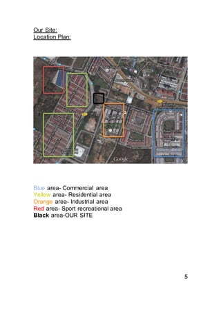 Our Site:
Location Plan:
Blue area- Commercial area
Yellow area- Residential area
Orange area- Industrial area
Red area- Sport recreational area
Black area-OUR SITE
5
 