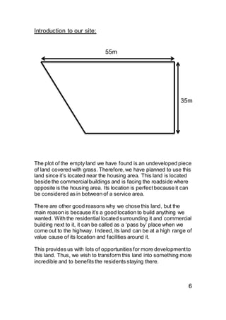 Introduction to our site:
55m
35m
The plot of the empty land we have found is an undeveloped piece
of land covered with grass. Therefore,we have planned to use this
land since it’s located near the housing area. This land is located
beside the commercialbuildings and is facing the roadside where
opposite is the housing area. Its location is perfectbecause it can
be considered as in between of a service area.
There are other good reasons why we chose this land, but the
main reason is because it’s a good location to build anything we
wanted. With the residential located surrounding it and commercial
building next to it, it can be called as a ‘pass by’ place when we
come out to the highway. Indeed,its land can be at a high range of
value cause of its location and facilities around it.
This provides us with lots of opportunities for more developmentto
this land. Thus, we wish to transform this land into something more
incredible and to benefits the residents staying there.
6
 