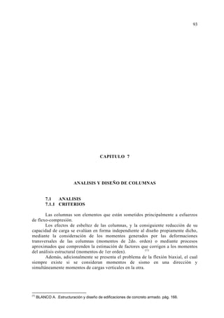CAPITULO 7
ANALISIS Y DISEÑO DE COLUMNAS
7.1 ANALISIS
7.1.1 CRITERIOS
Las columnas son elementos que están sometidos principalmente a esfuerzos
de flexo-compresión.
Los efectos de esbeltez de las columnas, y la consiguiente reducción de su
capacidad de carga se evalúan en forma independiente al diseño propiamente dicho,
mediante la consideración de los momentos generados por las deformaciones
transversales de las columnas (momentos de 2do. orden) o mediante procesos
aproximados que comprenden la estimación de factores que corrigen a los momentos
del análisis estructural (momentos de 1er orden). (1)
Además, adicionalmente se presenta el problema de la flexión biaxial, el cual
siempre existe si se consideran momentos de sismo en una dirección y
simultáneamente momentos de cargas verticales en la otra.
(1)
BLANCO A. .Estructuración y diseño de edificaciones de concreto armado. pág. 166.
93
 