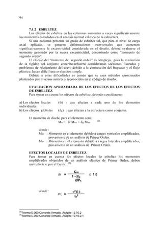 7.1.2 ESBELTEZ
Los efectos de esbeltez en las columnas aumentan a veces significativamente
los momentos calculados en el análisis normal elástico de la estructura.
Si una columna presenta un grado de esbeltez tal, que para el nivel de carga
axial aplicado, se generen deformaciones transversales que aumenten
significativamente la excentricidad considerada en el diseño, deberá evaluarse el
momento generado por la nueva excentricidad, denominado como “momento de
segundo orden”.
El cálculo del “momento de segundo orden” es complejo, pues la evaluación
de la rigidez del conjunto concreto-refuerzo considerando secciones fisuradas y
problemas de relajamiento del acero debido a la contracción del fraguado y el flujo
plástico, hacen difícil una evaluación simple.
Debido a estas dificultades es común que se usen métodos aproximados
planteados por diversos autores y reconocidos en el código de diseño.
EVALUACION APROXIMADA DE LOS EFECTOS DE LOS EFECTOS
DE ESBELTEZ
Para tomar en cuenta los efectos de esbeltez, deberán considerarse:
a) Los efectos locales (δl) : que afectan a cada uno de los elementos
individuales.
b) Los efectos globales (δg) : que afectan a la estructura como conjunto.
El momento de diseño para el elemento será:
Mu = δl Muv + δg Mus
(2)
donde :
Muv : Momento en el elemento debido a cargas verticales amplificadas,
proveniente de un análisis de Primer Orden.
Mus : Momento en el elemento debido a cargas laterales amplificadas,
proveniente de un análisis de Primer Orden.
EFECTOS LOCALES DE ESBELTEZ
Para tomar en cuenta los efectos locales de esbeltez los momentos
amplificados obtenidos de un análisis elástico de Primer Orden, deben
multiplicarse por el factor: (3)
donde :
(2)
Norma E.060 Concreto Armado. Acápite 12.10.2
(3)
Norma E.060 Concreto Armado. Acápite 12.10.2.1
δl = ≤ 1.0
Cm
1 - Pu
ØPc
Pc =
π2
E I
ln
2
94
 