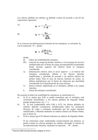Los efectos globales de esbeltez se deberán evaluar de acuerdo a una de las
expresiones siguientes: (4)
A)
B)
Si se conocen las deformaciones laterales de los entrepisos, se calculará δg
con la expresión “A”, donde :
donde :
Q : índice de estabilidad del entrepiso.
ΣPu : suma de las cargas de diseño, muertas y vivas (cargas de servicio
multiplicadas por el factor de carga correspondiente) acumuladas
desde extremo superior del edificio hasta el entrepiso
considerado.
∆u : deformación relativa entre el nivel superior y el inferior del
entrepiso considerado, debido a las fuerzas laterales
amplificadas y calculada de acuerdo a un análisis elástico de
primer orden. Para el caso de fuerzas laterales de sismo, ∆u
deberá multiplicarse por el factor de reducción por ductilidad
considerado en la determinación de estas fuerzas.
Vu : fuerza cortante amplificada en el entrepiso, debida a las cargas
laterales.
h : altura del entrepiso considerado.
De acuerdo al índice de estabilidad los entrepisos se clasificarán en :
a) Si Q es menor que 0.06 se podrá considerar que el entrepiso está
arriostrado lateralmente, y los efectos globales de Segundo Orden
pueden despreciarse ( δg = 1 ).
b) Si Q está comprendido entre 0.06 y 0.25, los efectos globales de
esbeltez deberán considerarse multiplicando todos los momentos
flectores de vigas y columnas producidos por las cargas laterales
amplificadas y obtenido mediante un análisis elástico de Primer Orden,
por el factor δg.
c) Si Q es mayor que 0.25 deberá realizarse un análisis de Segundo Orden.
Si las estructuras están conformadas exclusivamente por pórticos, se
podrá evaluar los efectos globales de esbeltez obviando el cálculo de
las deformaciones laterales, mediante la expresión “B” , donde :
(4)
Norma E.060 Concreto Armado. Acápite 12.10.2.2
1
1 - Q
δg =
δg =
Cm
1 - ΣPu
ØΣPc
( ΣPu ) ∆u
Vu h
Q =
EFECTOS GLOBALES DE ESBELTEZ
96
 