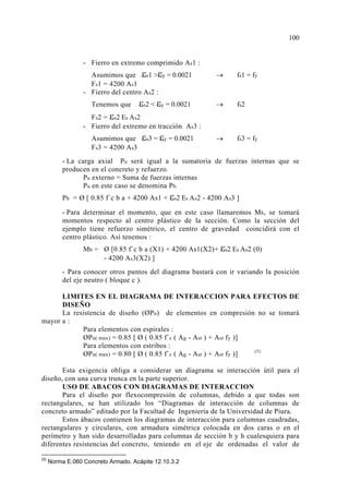 - Fierro en extremo comprimido As1 :
Asumimos que εs1 >εy = 0.0021 → fs1 = fy
Fs1 = 4200 As1
- Fierro del centro As2 :
Tenemos que εs2 < εy = 0.0021 → fs2
Fs2 = εs2 Es As2
- Fierro del extremo en tracción As3 :
Asumimos que εs3 = εy = 0.0021 → fs3 = fy
Fs3 = 4200 As3
- La carga axial Pu será igual a la sumatoria de fuerzas internas que se
producen en el concreto y refuerzo.
Pu externo = Suma de fuerzas internas
Pu en este caso se denomina Pb.
Pb = Ø [ 0.85 f´c b a + 4200 As1 + εs2 Es As2 - 4200 As3 ]
- Para determinar el momento, que en este caso llamaremos Mb, se tomará
momentos respecto al centro plástico de la sección. Como la sección del
ejemplo tiene refuerzo simétrico, el centro de gravedad coincidirá con el
centro plástico. Así tenemos :
Mb = Ø [0.85 f´c b a (X1) + 4200 As1(X2)+ εs2 Es As2 (0)
- 4200 As3(X2) ]
- Para conocer otros puntos del diagrama bastará con ir variando la posición
del eje neutro ( bloque c ).
LIMITES EN EL DIAGRAMA DE INTERACCION PARA EFECTOS DE
DISEÑO
La resistencia de diseño (ØPn) de elementos en compresión no se tomará
mayor a :
Para elementos con espirales :
ØPu( max) = 0.85 [ Ø ( 0.85 f´c ( Ag - Ast ) + Ast fy )]
Para elementos con estribos :
ØPu( max) = 0.80 [ Ø ( 0.85 f´c ( Ag - Ast ) + Ast fy )] (5)
Esta exigencia obliga a considerar un diagrama se interacción útil para el
diseño, con una curva trunca en la parte superior.
USO DE ABACOS CON DIAGRAMAS DE INTERACCION
Para el diseño por flexocompresión de columnas, debido a que todas son
rectangulares, se han utilizado los “Diagramas de interacción de columnas de
concreto armado” editado por la Facultad de Ingeniería de la Universidad de Piura.
Estos ábacos contienen los diagramas de interacción para columnas cuadradas,
rectangulares y circulares, con armadura simétrica colocada en dos caras o en el
perímetro y han sido desarrolladas para columnas de sección b y h cualesquiera para
diferentes resistencias del concreto, teniendo en el eje de ordenadas el valor de
(5)
Norma E.060 Concreto Armado. Acápite 12.10.3.2
10
 