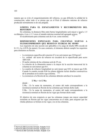 manera que se evite el congestionamiento del refuerzo, ya que dificulta la calidad de la
construcción, sobre todo si se piensa que en el Perú el diámetro máximo de refuerzo
producido normalmente es de una pulgada.
LIMITES PARA EL ESPACIAMIENTO Y RECUBRIMIENTO DEL
REFUERZO
En columnas, la distancia libre entre barras longitudinales será mayor o igual a 1.5
su diámetro, 4 cm. ó 1.3 veces el tamaño máximo nominal del agregado grueso. (8)
El recubrimiento para columnas será de 4 cm. como mínimo. (9)
DISPOSICIONES ESPECIALES PARA COLUMNAS SUJETAS A
FLEXOCOMPRESION QUE RESISTAN FUERZAS DE SISMO
Los requisitos de esta sección son aplicables si la carga de diseño ØPn excede de
0.1 f´c Ag ó Ø Pb (la menor). En caso contrario, el elemento deberá cumplir los requisitos
para elementos en flexión.
- La resistencia específica del concreto (f´c) no será menor que 210 kg/cm2
.
- La calidad del acero de refuerzo no excederá de lo especificado para acero
ARN 420.
- El ancho mínimo de las columnas será de 25 cm.
- La relación de la dimensión menor a la mayor de la sección transversal de la
columna no será menor que 0.4 .
- La cuantía de refuerzo longitudinal no será menor que 0.01 ni mayor que 0.06.
Cuando la cuantía exceda 0.04 los planos deberán incluir detalles constructivos
de la armadura en la unión viga columna. (10)
- La resistencia a la flexión de las columnas deberán satisfacer la ecuación:
Σ Mnc > 1.4 Σ Mnv
donde :
Σ Mnc : Es la suma de momentos, al centro del nudo correspondiente a la
resistencia nominal en flexión de las columnas que forman dicho nudo.
Σ Mnv : Es la suma de momentos, al centro del nudo correspondiente a la
resistencia nominal en flexión de las vigas que forman dicho nudo.
El objetivo de esta exigencia es que las columnas tengan una mayor capacidad
resistente en flexión que las vigas concurrentes en el nudo, para asegurar que las
rótulas plásticas se formen en las vigas y no en las columnas.
(8)
Norma E.060 Concreto Armado. Acápite 7.6.3
(9)
Norma E.060 Concreto Armado. Acápite 7.9.1
(10)
Norma E.060 Concreto Armado. Acápite 12.4
10
 