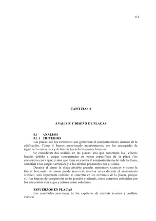 CAPITULO 8
ANALISIS Y DISEÑO DE PLACAS
8.1 ANALISIS
8.1.1 CRITERIOS
Las placas son los elementos que gobiernan el comportamiento sísmico de la
edificación. Como lo hemos mencionado anteriormente, son las encargadas de
rigidizar la estructura y de limitar las deformaciones laterales.
Se consideran dos análisis en las placas: uno que contempla los efectos
locales debido a cargas concentradas en zonas específicas de la placa (los
encuentros con vigas) y otro que toma en cuenta el comportamiento de toda la placa,
sometida a las cargas verticales y a los efectos producidos por el sismo.
Durante el sismo la placa absorbe grandes momentos sísmicos y como la
fuerza horizontal de sismo puede invertirse muchas veces durante el movimiento
sísmico, será importante confinar el concreto en los extremos de la placas, porque
allí las fuerzas de compresión serán grandes y además, estos extremos coinciden con
los encuentros con vigas y actúan como columnas.
ESFUERZOS EN PLACAS
Los resultados provienen de los capítulos de análisis sísmico y análisis
vertical.
111
 