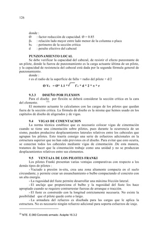 donde :
Ø : factor reducción de capacidad. Ø = 0.85
βc : relación lado mayor entre lado menor de la columna o placa
bo : perímetro de la sección crítica
d : peralte efectivo del cabezal
PUNZONAMIENTO LOCAL
Se debe verificar la capacidad del cabezal, de resistir el efecto punzonante de
un pilote, donde la fuerza de punzonamiento es la carga actuante última de un pilote,
y la capacidad de resistencia del cabezal está dada por la segunda fórmula general de
punzonamiento.
donde :
r es el radio de la superficie de falla = radio del pilote + d/2
9.3.3 DISEÑO POR FLEXION
Para el diseño por flexión se deberá considerar la sección crítica en la cara
del elemento. (3)
El momento actuante lo calculamos con las cargas de los pilotes que quedan
fuera de la sección crítica. La fórmula de diseño es la misma que hemos usado en los
capítulos de diseño de aligerados y de vigas.
9.4 VIGAS DE CIMENTACION
La norma técnica establece que es necesario colocar vigas de cimentación
cuando se tiene una cimentación sobre pilotes, pues durante la ocurrencia de un
sismo, pueden producirse desplazamientos laterales relativos entre los cabezales que
agrupan los pilotes. Esto traería consigo una serie de esfuerzos adicionales en la
estructura superior que no han sido previstos en el diseño. Para evitar que esto ocurra,
se conectan todos los cabezales mediante vigas de cimentación .De esta manera,
tratamos de hacer que la cimentación trabaje como una unidad y no se produzcan
desplazamientos relativos entre sus elementos.
9.5 VENTAJA DE LOS PILOTES FRANKI
Los pilotes Franki presentan varias ventajas comparativas con respecto a los
demás tipos de pilotes :
- Vaciado a presión in-situ, crea una zona altamente compacta en el suelo
circundante, y permite crear un ensanchamiento o bulbo compactando el concreto con
un alta energía.
- La rugosidad del fuste permite desarrollar una máxima fricción lateral.
- El anclaje que proporciona el bulbo y la rugosidad del fuste los hace
apropiado cuando se requiere contrarrestar fuerzas de arranque o tracción.
- El fuste es construido con la longitud estrictamente necesaria. No existe la
posibilidad que el pilote quede corto o largo.
- La armadura del refuerzo es diseñada para las cargas que le aplica la
estructura. No es necesario ningún refuerzo adicional para soporta esfuerzos de izaje.
(3)
NTE. E.060 Concreto armado. Acápite 16.3.2
Ø Vc = Ø* 1.1 * f´c * d * 2 * π * r
126
 