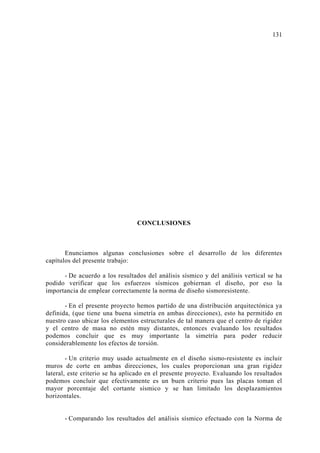 CONCLUSIONES
Enunciamos algunas conclusiones sobre el desarrollo de los diferentes
capítulos del presente trabajo:
- De acuerdo a los resultados del análisis sísmico y del análisis vertical se ha
podido verificar que los esfuerzos sísmicos gobiernan el diseño, por eso la
importancia de emplear correctamente la norma de diseño sismoresistente.
- En el presente proyecto hemos partido de una distribución arquitectónica ya
definida, (que tiene una buena simetría en ambas direcciones), esto ha permitido en
nuestro caso ubicar los elementos estructurales de tal manera que el centro de rigidez
y el centro de masa no estén muy distantes, entonces evaluando los resultados
podemos concluir que es muy importante la simetría para poder reducir
considerablemente los efectos de torsión.
- Un criterio muy usado actualmente en el diseño sismo-resistente es incluir
muros de corte en ambas direcciones, los cuales proporcionan una gran rigidez
lateral, este criterio se ha aplicado en el presente proyecto. Evaluando los resultados
podemos concluir que efectivamente es un buen criterio pues las placas toman el
mayor porcentaje del cortante sísmico y se han limitado los desplazamientos
horizontales.
- Comparando los resultados del análisis sísmico efectuado con la Norma de
1
 
