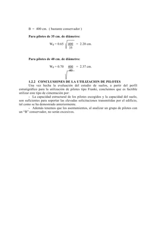 B = 400 cm. ( bastante conservador )
Para pilotes de 35 cm. de diámetro:
Wg = 0.65 400 = 2.20 cm.
35
Para pilotes de 40 cm. de diámetro:
Wg = 0.70 400 = 2.37 cm.
40
1.2.2 CONCLUSIONES DE LA UTILIZACION DE PILOTES
Una vez hecha la evaluación del estudio de suelos, a partir del perfil
estratigráfico para la utilización de pilotes tipo Franki, concluimos que es factible
utilizar este tipo de cimentación por:
- La capacidad estructural de los pilotes escogidos y la capacidad del suelo,
son suficientes para soportar las elevadas solicitaciones transmitidas por el edificio,
tal como se ha demostrado anteriormente.
- Además tenemos que los asentamientos, al analizar un grupo de pilotes con
un “B” conservador, no serán excesivos.
14
 