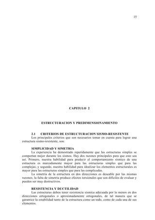 CAPITULO 2
ESTRUCTURACION Y PREDIMENSIONAMIENTO
2.1 CRITERIOS DE ESTRUCTURACION SISMO-RESISTENTE
Los principales criterios que son necesarios tomar en cuenta para lograr una
estructura sismo-resistente, son:
SIMPLICIDAD Y SIMETRIA
La experiencia ha demostrado repetidamente que las estructuras simples se
comportan mejor durante los sismos. Hay dos razones principales para que esto sea
así. Primero, nuestra habilidad para predecir el comportamiento sísmico de una
estructura es marcadamente mayor para las estructuras simples que para las
complejas; y segundo, nuestra habilidad para idealizar los elementos estructurales es
mayor para las estructuras simples que para las complicadas.
La simetría de la estructura en dos direcciones es deseable por las mismas
razones; la falta de simetría produce efectos torsionales que son difíciles de evaluar y
pueden ser muy destructivos.
RESISTENCIA Y DUCTILIDAD
Las estructuras deben tener resistencia sísmica adecuada por lo menos en dos
direcciones ortogonales o aproximadamente ortogonales, de tal manera que se
garantice la estabilidad tanto de la estructura como un todo, como de cada una de sus
elementos.
15
 
