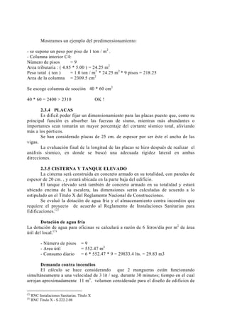 Mostramos un ejemplo del predimensionamiento:
- se supone un peso por piso de 1 ton / m2
.
- Columna interior C4:
Número de pisos = 9
Area tributaria : ( 4.85 * 5.00 ) = 24.25 m2
Peso total ( ton ) = 1.0 ton / m2
* 24.25 m2
* 9 pisos = 218.25
Area de la columna = 2309.5 cm2
Se escoge columna de sección 40 * 60 cm2
40 * 60 = 2400 > 2310 OK !
2.3.4 PLACAS
Es difícil poder fijar un dimensionamiento para las placas puesto que, como su
principal función es absorber las fuerzas de sismo, mientras más abundantes o
importantes sean tomarán un mayor porcentaje del cortante sísmico total, aliviando
más a los pórticos.
Se han considerado placas de 25 cm. de espesor por ser éste el ancho de las
vigas.
La evaluación final de la longitud de las placas se hizo después de realizar el
análisis sísmico, en donde se buscó una adecuada rigidez lateral en ambas
direcciones.
2.3.5 CISTERNA Y TANQUE ELEVADO
La cisterna será construida en concreto armado en su totalidad, con paredes de
espesor de 20 cm. , y estará ubicada en la parte baja del edificio.
El tanque elevado será también de concreto armado en su totalidad y estará
ubicado encima de la escalera, las dimensiones serán calculadas de acuerdo a lo
estipulado en el Título X del Reglamento Nacional de Construcciones.
Se evaluó la dotación de agua fría y el almacenamiento contra incendios que
requiere el proyecto de acuerdo al Reglamento de Instalaciones Sanitarias para
Edificaciones.(2)
Dotación de agua fría
La dotación de agua para oficinas se calculará a razón de 6 litros/día por m2
de área
útil del local.(3)
- Número de pisos = 9
- Area útil = 552.47 m2
- Consumo diario = 6 * 552.47 * 9 = 29833.4 lts. = 29.83 m3
Demanda contra incendios
El cálculo se hace considerando que 2 mangueras están funcionando
simultáneamente a una velocidad de 3 lit / seg. durante 30 minutos; tiempo en el cual
arrojan aproximadamente 11 m3
. volumen considerado para el diseño de edificios de
(2)
RNC Instalaciones Sanitarias. Título X
(3)
RNC Título X - S.222.2.08
20
 