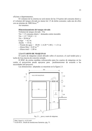 oficinas o departamentos.
El volumen de la cisterna no será menor de las 3/4 partes del consumo diario y
el volumen del tanque elevado no menor de 1/3 de dicho consumo; cada uno de ellos
con un mínimo de 1000 litros.(4)
Así tenemos:
Dimensionamiento del tanque elevado
Volumen de tanque elevado : Vte
Vte = 1/3 consumo diario + demanda contra incendio
Vte = 1/3 * 29.83 + 11
Vte = 20.94 m3
Largo = 4.2 m.
Ancho = 3.8 m.
- Tirante de agua = 20.94 / ( 4.20 * 3.80 ) = 1.31 m
- Altura libre = 0.45 m (5)
- Altura total = 1.80 m
2.3.6 CUARTO DE MAQUINAS
El cuarto de máquinas estará ubicado sobre el ascensor, el cual tendrá piso y
techo de losa maciza de concreto armado.
El RNC da ciertas medidas referenciales para los cuartos de máquinas en las
cuales el proyectista puede apoyarse para predimensionar de acuerdo a las
necesidades del proyecto.
Las dimensiones adoptadas se muestran en la figura 2.1
(4)
RNC Título X - S.222.4.05
(5)
LUIS PITA . Diseño de Instalaciones Sanitarias. pág. 73.
21
3.0
1.80
Fig. 2.1 ._ pozo y cuarto de máquinas.
SALA DE MAQUINAS
6.0
2.30
2.0
2.60
2.00
caja
de
ascensor
 