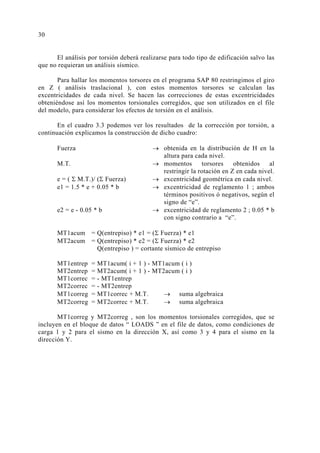 El análisis por torsión deberá realizarse para todo tipo de edificación salvo las
que no requieran un análisis sísmico.
Para hallar los momentos torsores en el programa SAP 80 restringimos el giro
en Z ( análisis traslacional ), con estos momentos torsores se calculan las
excentricidades de cada nivel. Se hacen las correcciones de estas excentricidades
obteniéndose así los momentos torsionales corregidos, que son utilizados en el file
del modelo, para considerar los efectos de torsión en el análisis.
En el cuadro 3.3 podemos ver los resultados de la corrección por torsión, a
continuación explicamos la construcción de dicho cuadro:
Fuerza → obtenida en la distribución de H en la
altura para cada nivel.
M.T. → momentos torsores obtenidos al
restringir la rotación en Z en cada nivel.
e = ( Σ M.T.)/ (Σ Fuerza) → excentricidad geométrica en cada nivel.
e1 = 1.5 * e + 0.05 * b → excentricidad de reglamento 1 ; ambos
términos positivos ó negativos, según el
signo de “e”.
e2 = e - 0.05 * b → excentricidad de reglamento 2 ; 0.05 * b
con signo contrario a “e”.
MT1acum = Q(entrepiso) * e1 = (Σ Fuerza) * e1
MT2acum = Q(entrepiso) * e2 = (Σ Fuerza) * e2
Q(entrepiso ) = cortante sísmico de entrepiso
MT1entrep = MT1acum( i + 1 ) - MT1acum ( i )
MT2entrep = MT2acum( i + 1 ) - MT2acum ( i )
MT1correc = - MT1entrep
MT2correc = - MT2entrep
MT1correg = MT1correc + M.T. → suma algebraica
MT2correg = MT2correc + M.T. → suma algebraica
MT1correg y MT2correg , son los momentos torsionales corregidos, que se
incluyen en el bloque de datos “ LOADS ” en el file de datos, como condiciones de
carga 1 y 2 para el sismo en la dirección X, así como 3 y 4 para el sismo en la
dirección Y.
30
 
