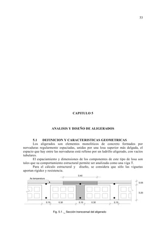 CAPITULO 5
ANALISIS Y DISEÑO DE ALIGERADOS
5.1 DEFINICION Y CARACTERISTICAS GEOMETRICAS
Los aligerados son elementos monolíticos de concreto formados por
nervaduras regularmente espaciadas, unidas por una losa superior más delgada, el
espacio que hay entre las nervaduras está relleno por un ladrillo aligerado, con vacíos
tubulares.
El espaciamiento y dimensiones de los componentes de este tipo de losa son
tales que su comportamiento estructural permite ser analizada como una viga T.
Para el cálculo estructural y diseño, se considera que sólo las viguetas
aportan rigidez y resistencia.
53
Fig. 5.1 ._ Sección transversal del aligerado
0.10 0.30 0.10 0.30 0.10
0.05
0.20
As temperatura
0.40
 