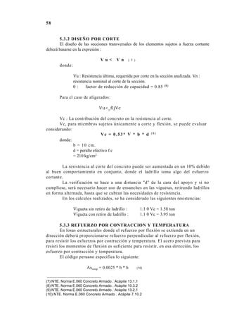 58
5.3.2 DISEÑO POR CORTE
El diseño de las secciones transversales de los elementos sujetos a fuerza cortante
deberá basarse en la expresión :
V u < V n ( 7 )
donde:
Vu : Resistencia última, requerida por corte en la sección analizada. Vn :
resistencia nominal al corte de la sección.
0 : factor de reducción de capacidad = 0.85 (8)
Para el caso de aligerados:
Vu<_fljVc
Vc : La contribución del concreto en la resistencia al corte.
Vc, para miembros sujetos únicamente a corte y flexión, se puede evaluar
considerando:
Vc = 0.53* V * b * d ( 9 )
donde:
b = 10 cm.
d = peralte efectivo f c
= 210 kg/cm2
La resistencia al corte del concreto puede ser aumentada en un 10% debido
al buen comportamiento en conjunto, donde el ladrillo toma algo del esfuerzo
cortante.
La verificación se hace a una distancia "d" de la cara del apoyo y si no
cumpliese, será necesario hacer uso de ensanches en las viguetas, retirando ladrillos
en forma alternada, hasta que se cubran las necesidades de resistencia.
En los cálculos realizados, se ha considerado las siguientes resistencias:
Vigueta sin retiro de ladrillo : 1.1 0 Vc = 1.58 ton
Vigueta con retiro de ladrillo : 1.1 0 Vc = 3.95 ton
5.3.3 REFUERZO POR CONTRACCION Y TEMPERATURA
En losas estructurales donde el refuerzo por flexión se extienda en un
dirección deberá proporcionarse refuerzo perpendicular al refuerzo por flexión,
para resistir los esfuerzos por contracción y temperatura. El acero prevista para
resisti los momentos de flexión es suficiente para resistir, en esa dirección, los
esfuerzo por contracción y temperatura.
El código peruano especifica lo siguiente:
Astemp = 0.0025 * b * h (10)
(7) NTE. Norma E.060 Concreto Armado . Acápite 13.1.1
(8) NTE. Norma E.060 Concreto Armado . Acápite 10.3.2
(9) NTE. Norma E.060 Concreto Armado . Acápite 13.2.1
(10) NTE. Norma E.060 Concreto Armado . Acápite 7.10.2
 