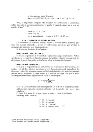 59
se tiene para un metro de ancho:
Astemp = 0.0025* 100*5 = 1.25 cm2
~ 0 114" @ 32 cm.
Pero, el reglamento estipula: "El refuerzo por contracción y temperatura
deberá colocarse a una separación menor o igual a 5 veces el espesor de la losa, sin
exceder 45 cm." (11
l
Smax = 5 * 5 = 25 cm.
Smax = 45 cm.
por lo que optamos : Astemp~ 0 1/4" @ 25 cm.
5.3.4 CONTROL DE DEFLEXIONES
Los elementos de concreto armado sujetos a flexión deben diseñarse para
tener una rigidez adecuada y evitar las deflexiones excesivas que afecten la
resistencia del elemento o su funcionamiento.
Se distinguen dos tipos de deflexiones :
DEFLEXIONINSTANTANEA:
Es la que se produce al desencofrar y aplicar las cargas al elemento. Podrán
calcularse por los métodos o fórmulas usuales del análisis elástico, considerando los
efectos que tienen la fisuración y el refuerzo sobre la rigidez del elemento.
DEFLEXION DIFERIDA :
Es la que se origina luego de un tiempo y sin la aplicación de más cargas. Se
produce por el flujo plástico del concreto y de la contracción del fraguado de los
elementos en flexión, podrá estimarse multiplicando la deflexión inmediata causada
por las cargas sostenidas ( carga muerta y la porción de carga viva que se prevé
actuará permanentemente) por el factor r que se obtiene por : ·
F
r = ------------
1 +50* p'
donde p' es la cuantía de acero en compresión ( A's 1b.d) en
del tramo para elementos simples o continuos y en la sección
voladizos.
el centro del tramo
de apoyo para
El factor F depende del tiempo en que se desee evaluar la deflexión
diferida y podrá tomarse:
F = 1.0
F = 1.2
F = 1.4
F = 2.0
( 3 meses)
( 6 meses)
( 12 meses)
( 5 años o más )
!
11
) NTE. Norma E.060 Concreto Armado. Acápite 7.6.6
!
12
) NTE. Norma E.060 Concreto Armado . Acápite 10.4.3.1
( 12)
 